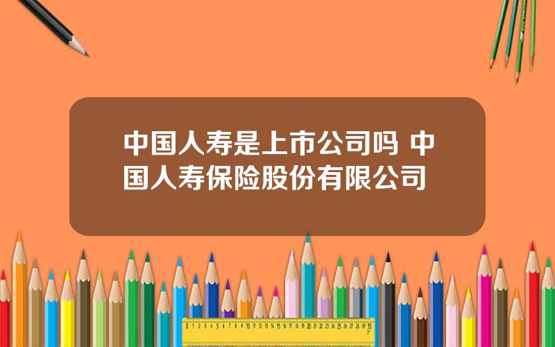 中国人寿是上市公司吗 中国人寿保险股份有限公司